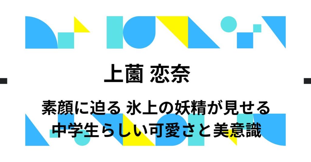 上薗恋奈 素顔に迫る｜氷上の妖精が見せる中学生らしい可愛さと美意識